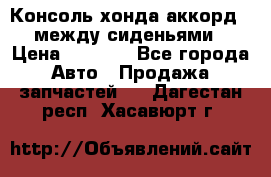 Консоль хонда аккорд 7 между сиденьями › Цена ­ 1 999 - Все города Авто » Продажа запчастей   . Дагестан респ.,Хасавюрт г.